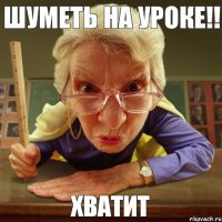 хватит шуметь на уроке!!