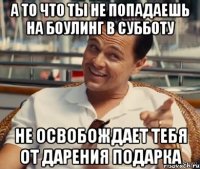 А то что ты не попадаешь на боулинг в субботу Не освобождает тебя от дарения подарка