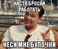 НАСТЯ,БРОСАЙ РАБОТАТЬ НЕСИ МНЕ БУЛОЧКИ