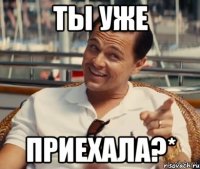 Ты уже приехала?*