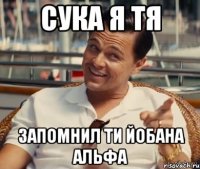 сука я тя запомнил ти йобана альфа