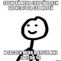 Забирай меня скорей увози Борисыч за сто морей И засоси меня в плече Мне 16 если чо