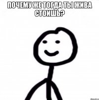 почему же тогда ты жива стоишь? 