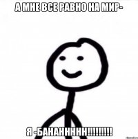 А мне все равно на мир- Я -БАНАННННН!!!!!!!!!