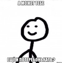 а может тебе ещё и потеребонькать?