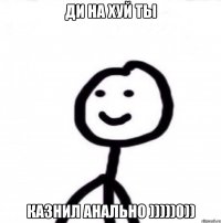 Ди на хуй ты казнил анально )))))0))