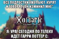 Все подростки уже пьют, курят и говорят "Он изминил мне" Я: ура! сегодня по телеку идет Гарри Поттер с: