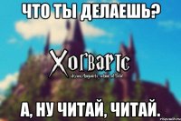 Что ты делаешь? А, ну читай, читай.