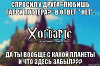 Спросил у друга "любишь Гарри Поттера?" В ответ " нет". Да ты вообще с какой планеты и что здесь забыл???