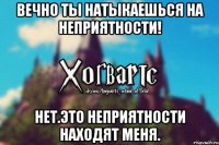 Вечно ты натыкаешься на неприятности! Нет.Это неприятности находят меня.