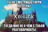 Ты не смотришь Гарри Поттера? Тогда мне не о чём с тобой разговаривать!