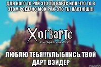 Для кого то рай это Хогвартс или что то в этом роде. Но мой Рай-это Ты Настюш!!! Люблю Тебя!!!Улыбнись.Твой Дарт Вэйдер