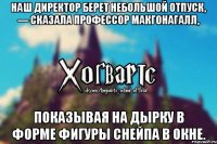 Наш директор берет небольшой отпуск, — сказала профессор МакГонагалл, показывая на дырку в форме фигуры Снейпа в окне.