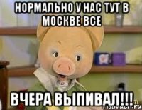 нормально у нас тут в москве все вчера выпивал!!!