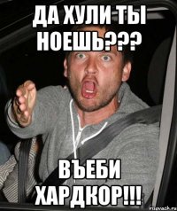 ДА ХУЛИ ТЫ НОЕШЬ??? ВЪЕБИ ХАРДКОР!!!