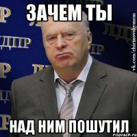 зачем ты над ним пошутил