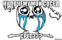 Ну почему мой сосед СРЁТ???