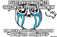 Ребята ну пожалуйста заходите в группу Swag New там очень интересные картинки и вам очень понравится