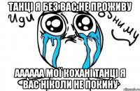 Танці я без вас не проживу Аааааа мої кохані танці я вас ніколи не покину