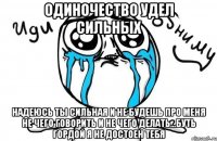 Одиночество удел сильных Надеюсь ты сильная и не будешь про меня не чего говорить и не чего делать...буть гордой я не достоен тебя