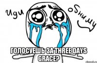  ГОЛОСУЕШЬ ЗА THREE DAYS GRACE?