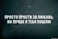 ПРОСТО ПРОСТИ ЗА ЛЮБОВЬ, НО ЛУЧШЕ Я ТЕБЯ ПОШЛЮ