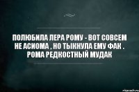 полюбила Лера Рому - вот совсем не асиома , но тыкнула ему фак . Рома редкостный мудак