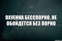 охуенна бесспорно, не обойдется без порно