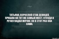 Татьяна, взрослой став девицей, Пришла на тот же самый мост, Откуда в речку падал мячик. Но в этот раз она сама.