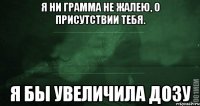 Я ни грамма не жалею, о присутствии тебя. Я бы увеличила дозу