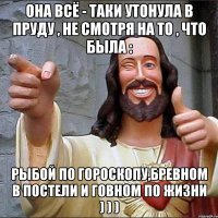 она всё - таки утонула в пруду , не смотря на то , что была : рыбой по гороскопу,бревном в постели и говном по жизни ) ) )