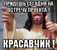 Придешь сегодня на встречу проекта ? Красавчик !