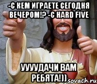 -с кем играете сегодня вечером!? -с HARD FIVE уууудачи вам ребята!))