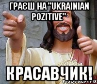 Граєш на "Ukrainian Pozitive" Красавчик!
