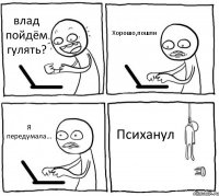 влад пойдём гулять? Хорошо,пошли Я передумала... Психанул