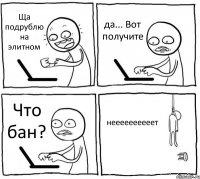 Ща подрублю на элитном да... Вот получите Что бан? неееееееееет