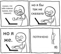 сказал, что тебе повезет (урааа, мне повезет) но я бы так не сказала но я же. ПОТРАЧЕНО