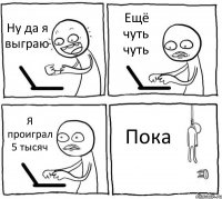 Ну да я выграю Ещё чуть чуть Я проиграл 5 тысяч Пока