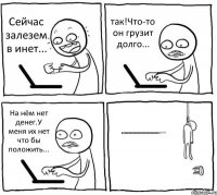 Сейчас залезем в инет... так!Что-то он грузит долго... На нём нет денег.У меня их нет что бы положить... нееееееееееееееееееееееееет!!!!!