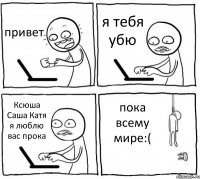 привет я тебя убю Ксюша Саша Катя я люблю вас прока пока всему мирe:(