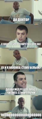 ДА ДОКТОР Я НАШЕЛ СУПЕР ЛЕКАРСТВО ДЛЯ ВАС УХ И Я НАКОНЕЦ СТАНУ БЕЛЫМ? ДА КАК МЕЛ,РЕЦЕПТ ПРОСТ ЧИТАЙТЕ СТИХИ ГЛОРИИ ООООООООООООООООООООО