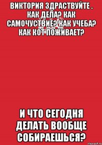 Виктория здраствуйте . как дела? как самочуствие? как учеба? как кот поживает? И что сегодня делать вообще собираешься?