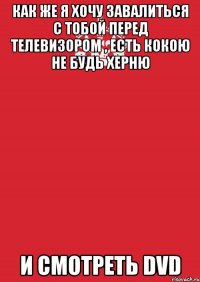 Как же я хочу завалиться с тобой перед телевизором , есть кокою не будь херню И смотреть DVD