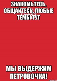 знакомьтесь, общайтесь, Любые темы ТУТ Мы выдержим петровочка!