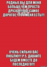 Родные,вы для меня больше,чем просто друзья!!!Вы-самое дорогое,что у меня есть!!! Очень сильно вас люблю!!! P.S. Давайте будем вместе до последнего!!!