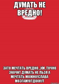 Думать не вредно! Зато мечтать вредно...Хм..Точно значит думать не льзя а мечтать можно!Слава мозгам!Отдохнут