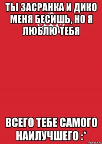 ты засранка и дико меня бесишь, но я люблю тебя всего тебе самого наилучшего :*