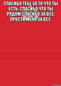 Спасибо тебе за то что ты есть, спасибо что ты рядом.спасибо за всё, прости меня за всё. 