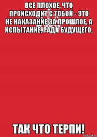 Все плохое, что происходит с тобой - это не наказание за прошлое, а испытание, ради будущего. Так что терпи!