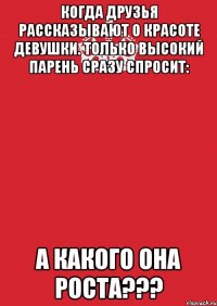 Когда друзья рассказывают о красоте девушки. Только высокий парень сразу спросит: а какого она роста???